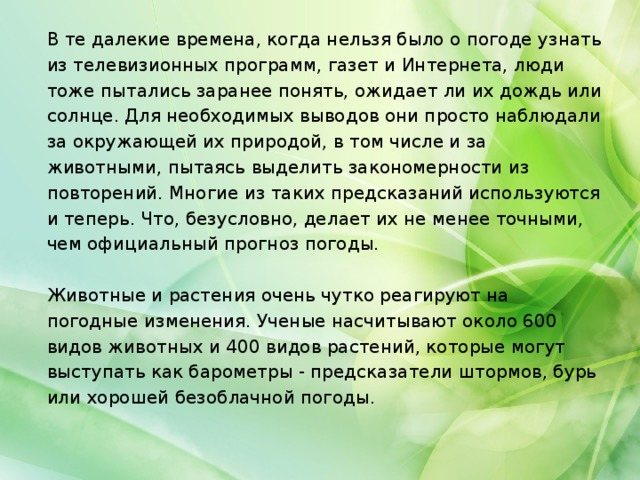 В те далекие времена, когда нельзя было о погоде узнать из телевизионных программ, газет и Интернета, люди тоже пытались заранее понять, ожидает ли их дождь или солнце. Для необходимых выводов они просто наблюдали за окружающей их природой, в том числе и за животными, пытаясь выделить закономерности из повторений. Многие из таких предсказаний используются и теперь. Что, безусловно, делает их не менее точными, чем официальный прогноз погоды. Животные и растения очень чутко реагируют на погодные изменения. Ученые насчитывают около 600 видов животных и 400 видов растений, которые могут выступать как барометры - предсказатели штормов, бурь или хорошей безоблачной погоды.